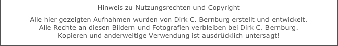 Hinweis zu Nutzungsrechten und Copyright 
Alle hier gezeigten Aufnahmen wurden von Dirk C. Bernburg erstellt und entwickelt. 
Alle Rechte an diesen Bildern und Fotografien verbleiben bei Dirk C. Bernburg. 
Kopieren und anderweitige Verwendung ist ausdrücklich untersagt!